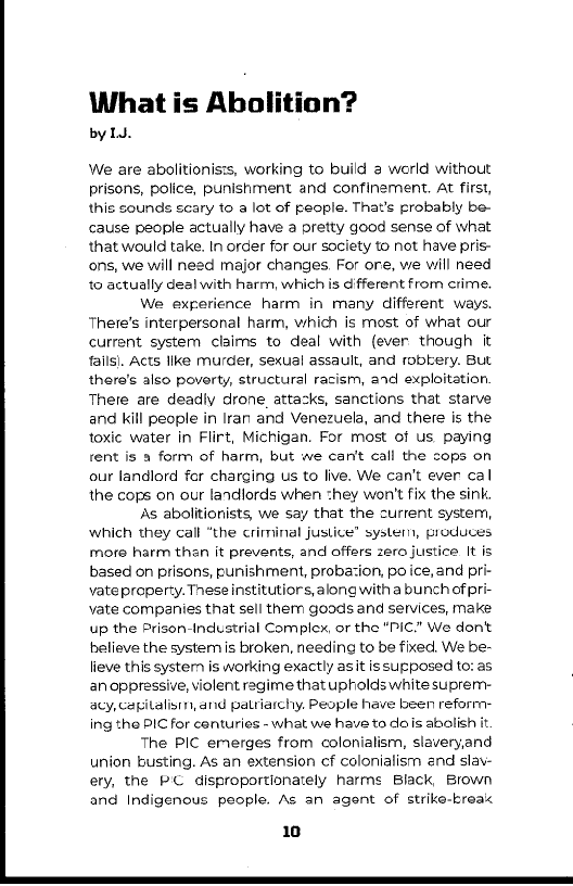 What is Abolition?

by lJ.

We are abolitionists, working to build 2 werld without
prisons, police, punishment and confinement. At first,
this sounds scary to a lot of people. That's probably be-
cause people actually have a pretty good sense of what
that would take. In order for our society to not have pris-
ons, we will need major changes. For ore, we will need
to actually deal with harm, which is different from crime.

We experience harm in many different ways.
‘There's interpersonal harm, which is most of what our
current system claims to deal with (ever though it
tails). Acts like murder, sexual assault, and robbery. But
there's also poverty, structural racism, ard exploitation,
Thete are deadiy drone, attacks, sanctions that starve
and kill people in Iran and Venezuela, and there is the
toxic water in Flirt, Michigan. For most of us paying
rent is a form of harm, but we can't call the cops on
our landlord for charging us to live. We can't ever cal
the cops on our landlords when they won't fix the sink

As abolitionists, we say that the current system,
which they call “the criminal justice” systern, produces
more harm than it prevents, and offers zero justice It is
based on prisons, punishment, probacion, po ice, and pri
vate property. These institutior s, along with a bunch of pri
vate companies that sell them goods and services, make
up the Prison-Industrial Complex, or the "PIC." We don't
believe the system is broken, needing to be fixed. We be-
lieve this system is working exactly asit is supposed to: as
an oppressive, violent regime that upholds white suprem-
acy, capitalism, and patriarchy. People have been reform:
ing the PIC for centuries - what we have to dois abolis

The PIC emerges from colonialism, slaveryand
union busting. As an extension cf colonialism and slav-
ety, the PC disproportionately harms Black, Brown
and Indigenous people. As an agent of strike-breax

 

 

 

 

10

 
